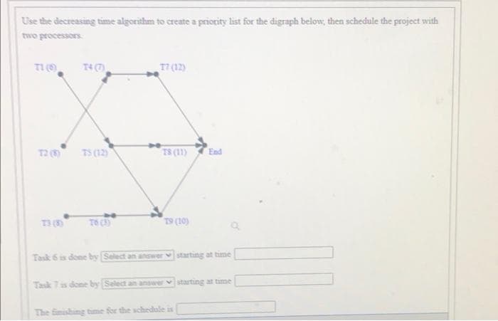 Use the decreasing time algorithm to create a priority list for the digraph below, then schedule the project with
two processors
TI ()
T4(7
17 (12)
T2 (
TS (12)
T8 (11)
End
T3 (3
To (3)
Co1) 61
Task 6 is done by Select an answer starting at time
Task 7 is done by Salect an answer v starting at time
