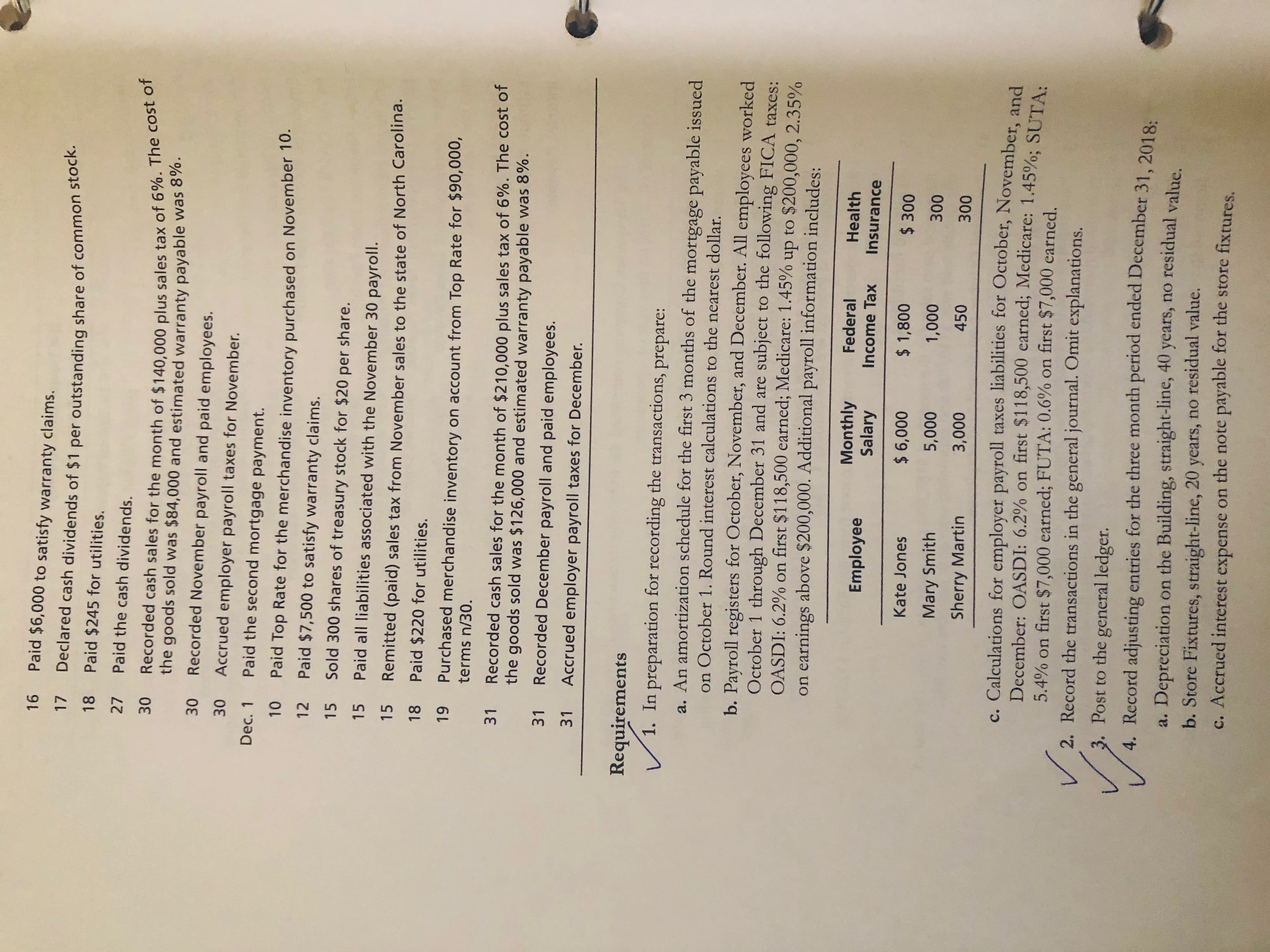 16
Paid $6,000 to satisfy warranty claims.
Declared cash dividends of $1 per outstanding share of common stock.
Paid $245 for utilities.
17
18
27
Paid the cash dividends.
Recorded cash sales for the month of $140,000 plus sales tax of 6%. The cost of
the goods sold was $84,000 and estimated warranty payable was 8%.
30 Recorded November payroll and paid employees.
Accrued employer payroll taxes for November.
Dec. 1
Paid the second mortgage payment.
Paid Top Rate for the merchandise inventory purchased on November 10.
O1L
12
Paid $7,500 to satisfy warranty claims.
15
Sold 300 shares of treasury stock for $20
per
share.
15
Paid all liabilities associated with the November 30 payroll.
15
Remitted (paid) sales tax from November sales to the state of North Carolina.
18
Paid $220 for utilities.
6
Purchased merchandise inventory on account from Top Rate for $90,000,
terms n/30.
Recorded cash sales for the month of $210,000 plus sales tax of 6%. The cost of
31
the goods sold was $126,000 and estimated warranty payable was 8%.
31
Recorded December payroll and paid employees.
31
Accrued employer payroll taxes for December.
Requirements
1. In preparation for recording the transactions, prepare:
a. An amortization schedule for the first 3 months of the mortgage payable issued
on October 1. Round interest calculations to the nearest dollar.
b. Payroll registers for October, November, and December. All employees worked
October 1 through December 31 and are subject to the following FICA taxes:
OASDI: 6.2% on first $118,500 earned; Medicare: 1.45%
on earnings above $200,000. Additional payroll information includes:
to $200,000, 2.35%
dn
Monthly
Salary
Federal
Health
Employee
Income Tax
Insurance
Kate Jones
$ 6,000
$ 1,800
$ 300
000L
450
Mary Smith
000'
008
Sherry Martin
0000
00€
c. Calculations for employer payroll taxes liabilities for October, November, and
December: OASDI: 6.2 % on first $118,500 earned; Medicare: 1.45%; SUTA:
5.4% on first $7,000 earned; FUTA: 0.6% on first $7,000 earned
2. Record the transactions in the general journal. Omit explanations.
3. Post to the general ledger.
Record adjusting entries for the three month period ended December 31, 2018:
a. Depreciation on the Building, straight-line, 40 years, no residual value.
b. Store Fixtures, straight-line, 20 years, no residual value.
c. Accrued interest expense on the note payable for the store fixtures.
