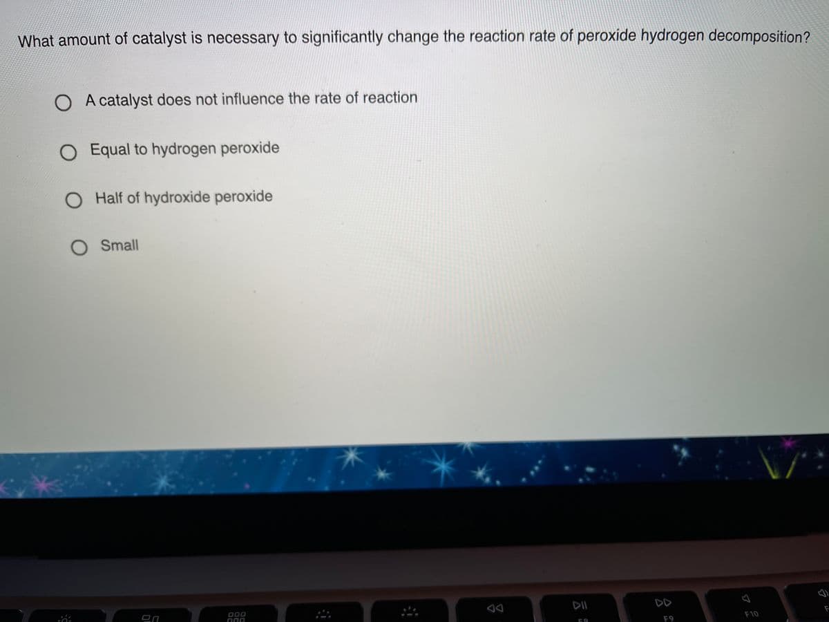 What amount of catalyst is necessary to significantly change the reaction rate of peroxide hydrogen decomposition?
O A catalyst does not influence the rate of reaction
O Equal to hydrogen peroxide
O Half of hydroxide peroxide
O Small
DD
000
החמ
F9
F10
