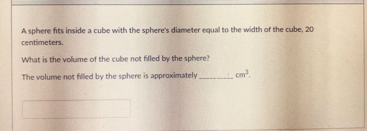 A sphere fits inside a cube with the sphere's diameter equal to the width of the cube, 20
centimeters.
What is the volume of the cube not filled by the sphere?
The volume not filled by the sphere is approximately
cm³.
23:
