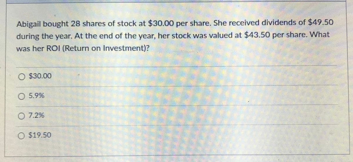 Abigail bought 28 shares of stock at $30.00 per share. She received dividends of $49.50
during the year. At the end of the year, her stock was valued at $43.50 per share. What
was her ROI (Return on Investment)?
$30.00
5.9%
O 7.2%
$19.50
