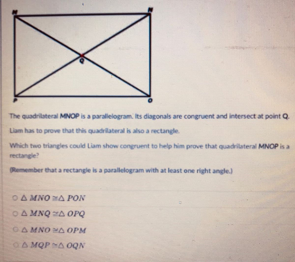 The quadrilateral MNOP is a paralielogram. Its diagonals are congruent and Intersect at point Q
Uam has to prove that this quadriateral is also a rectangle.
Which two triangles could Liam show congruent to help himprove that quadrilateral MNOP isa
rectangie?
(Remember thata rectangle is a parallelogram with at least on right angle.)
OA MNO A PON
GA MNQ YA OPQ
OA MNO YA OPM
GA MQPNA OQN
