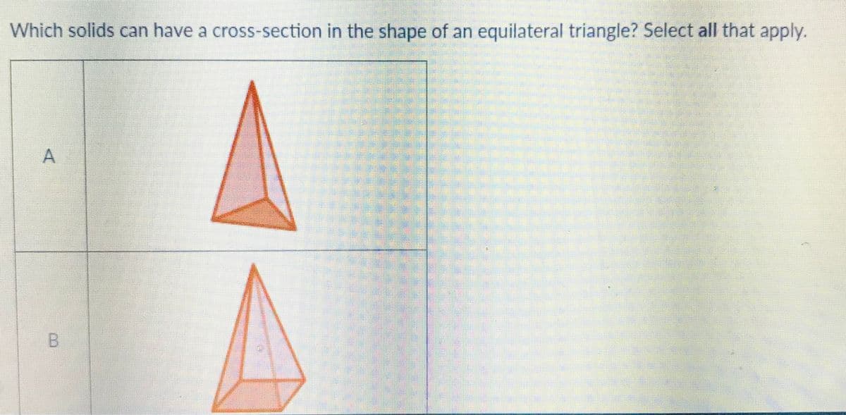 Which solids can have a cross-section in the shape of an equilateral triangle? Select all that apply.
B.
A,

