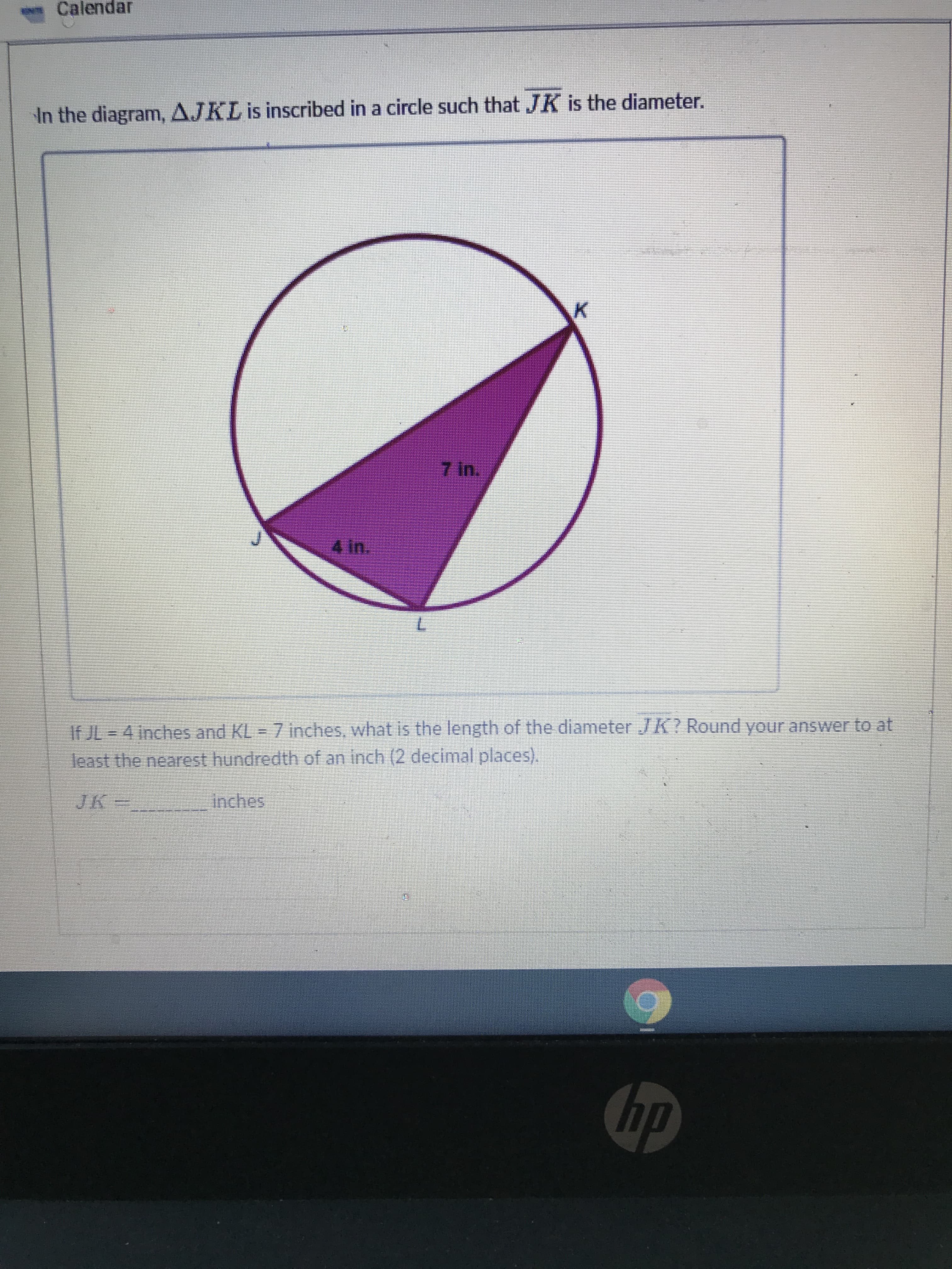 Calendar
In the diagram, AJKL is inscribed in a circle such that JK is the diameter.
7 in.
L.
If JL =4 inche and KL= 7 inches, what is the length of the diameter JK? Round your answer to at
least the nearest hundredth of an inch (2 decimal places).
Inches
dy
