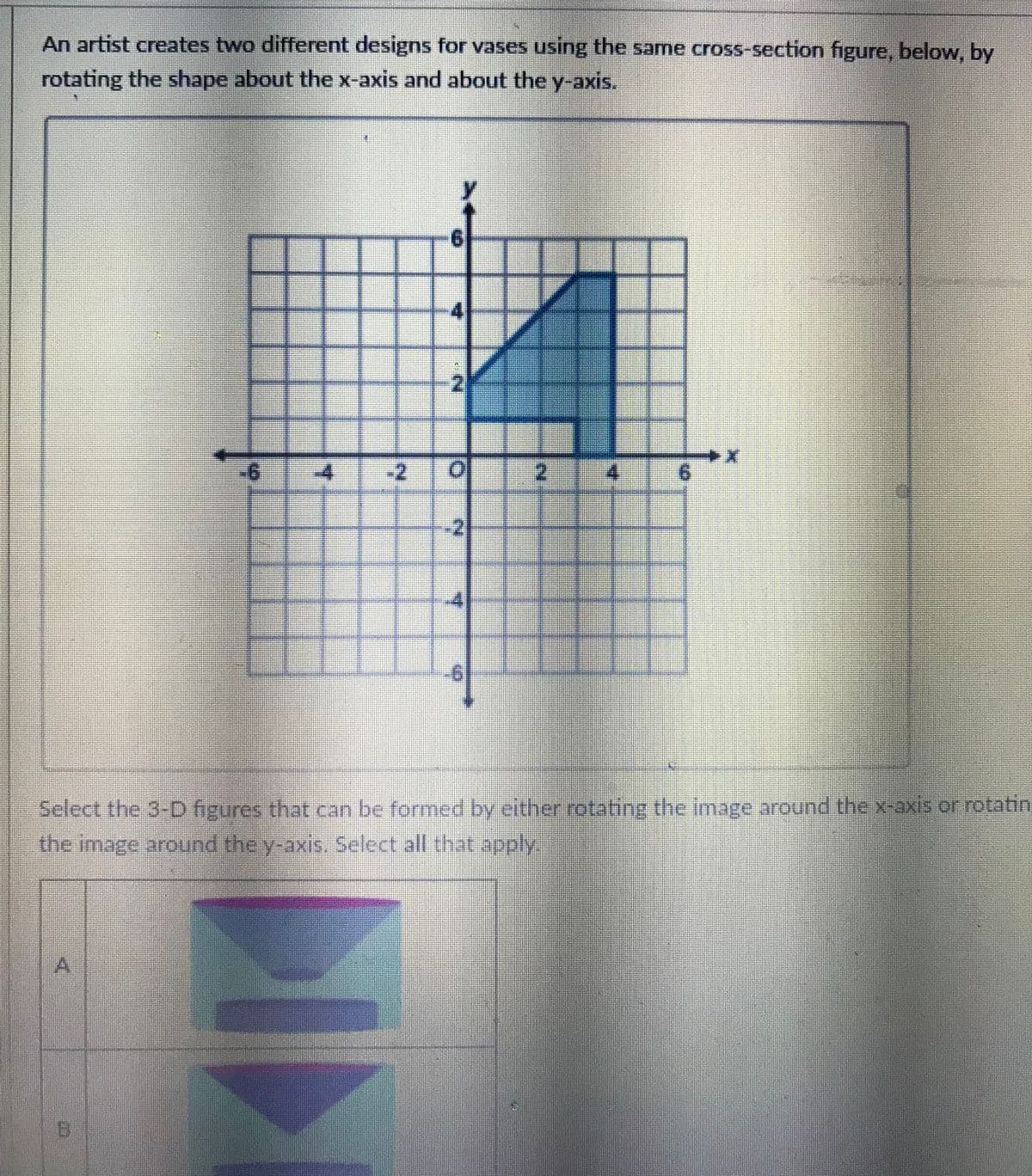 An artist creates two different designs for vases using the same cross-section figure, below, by
rotating the shape about the x-axis and about the y-axis.
-4
-2
2 4
-2
Select the 3-D figures that can be formed by either rotating the image around the x-axis or rotatin
the image arouund the y-axis. Select all that apply
A.
