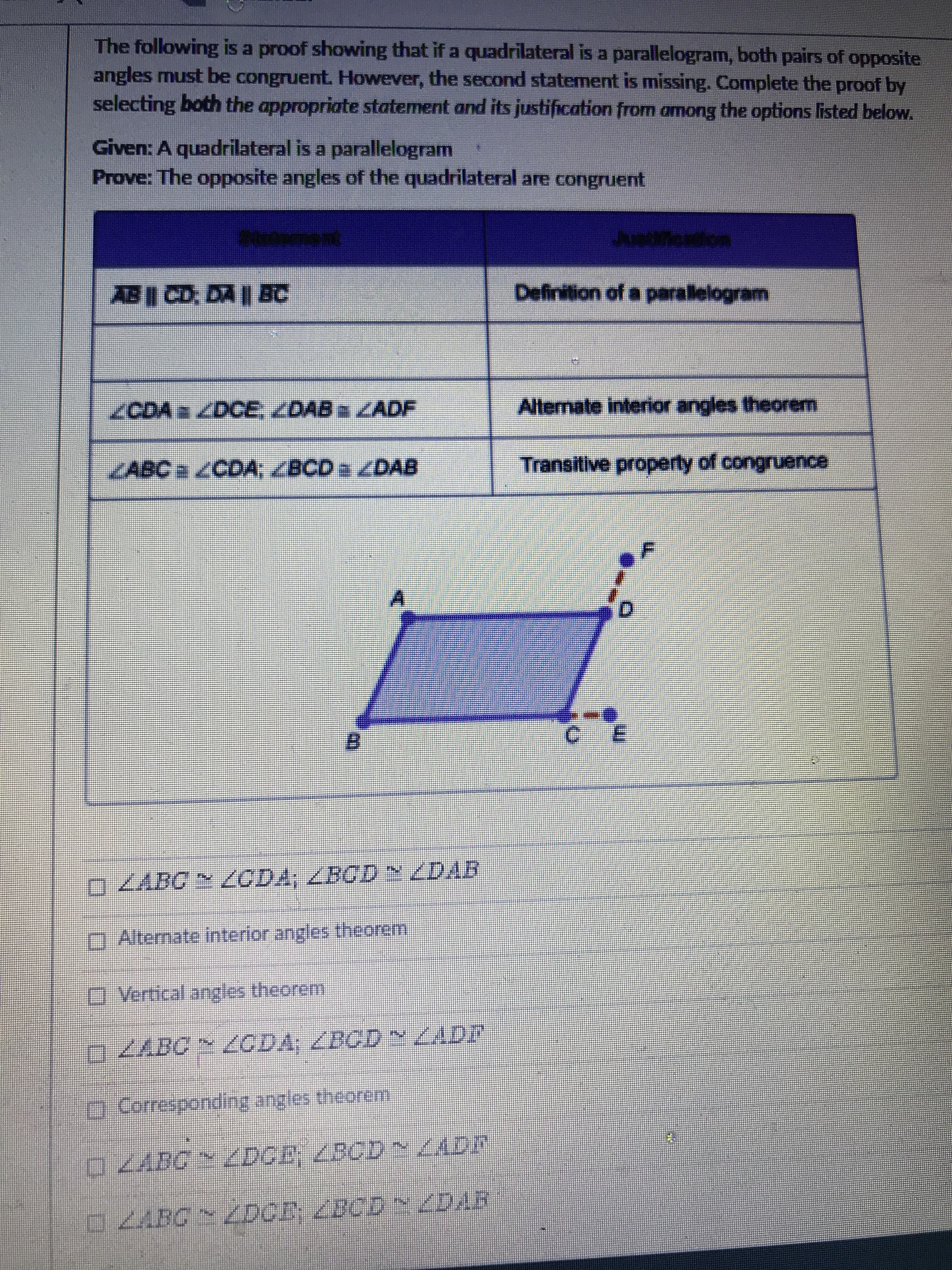 The following is a proof showing that if a quadrilateral is a parallelogram, both pairs of opposite
angles must be congruent. However, the second statement is missing. Complete the proof by
selecting both the appropriate statement and its justification from among the options listed below.
Given: A quadrilateral is a parallelogram
Prove: The opposite angles of the quadrilateral are congruent
AB CD: DA | BC
Definition of a paralelogram
/CDA /DCE, ZDABZADF
Alternate interior angles theorem
KABC /CDA, ZBCD ZDAB
Transitive property of congruence
B.
0ZABC N ODA; ZBCD DAR
O Alternate interior angles theorem
OVertical angles theorem
ZABC ZCDA; ZBCD N ZADF
சனச
O Corresponding angles theorem
