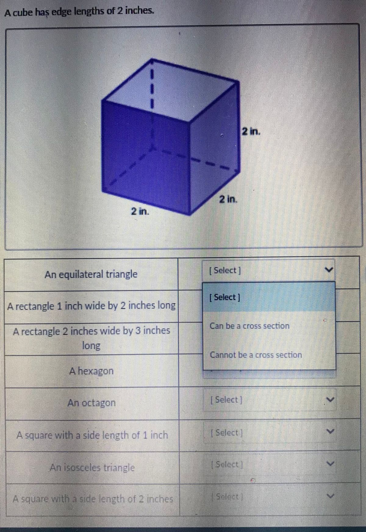 A cube haş edge lengths of 2 inches.
2 in.
2 in.
2 in.
An equilateral triangle
Select,
[Select]
A rectangle 1 inch wide by 2 inches long
Canbe a crOSs section
A rectangle 2 inches wide by 3 inches
long
A hexagon
An octagon,
• ఇతదయ)
A square with a side length of 1 inch
(Select.)
An isosceles triangle
Asquare with a side length of 2 inches
