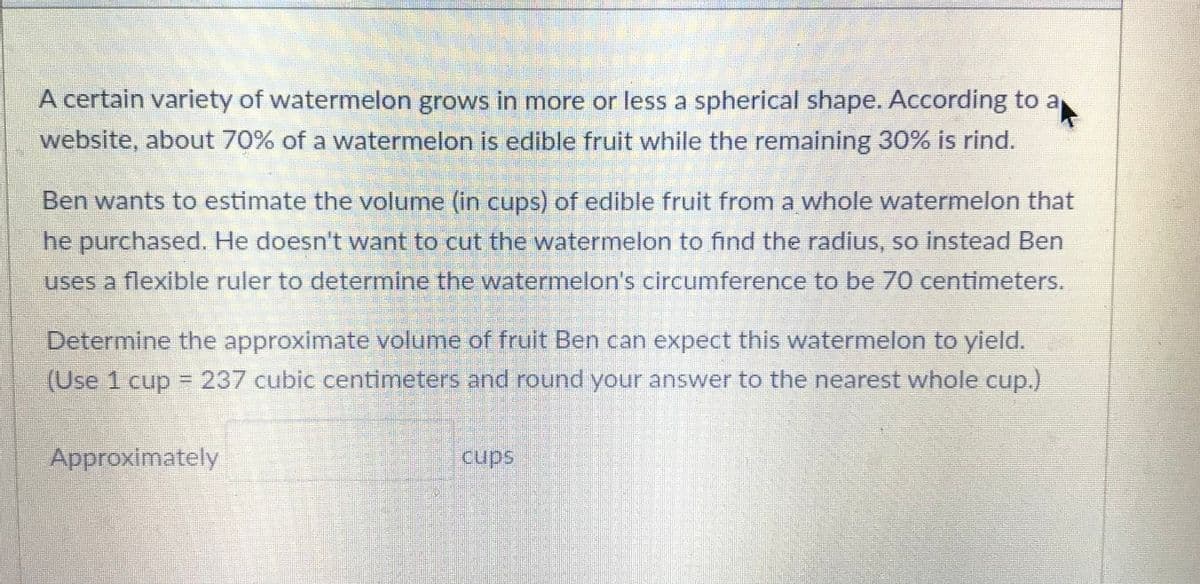 A certain variety of watermelon grows in more or less a spherical shape. According to a
website, about 70% of a watermelon is edible fruit while the remaining 30% is rind.
Ben wants to estimate the volume (in cups) of edible fruit from a whole watermelon that
he purchased. He doesn't want to cut the watermelon to find the radius, so instead Ben
uses a flexible ruler to determine the watermelon's circumference to be 70 centimeters.
Determine the approximate volume of fruit Ben can expect this watermelon to yield.
(Use 1 cup = 237 cubic centimeters and round your answer to the nearest whole cup.)
Approximately
cups
