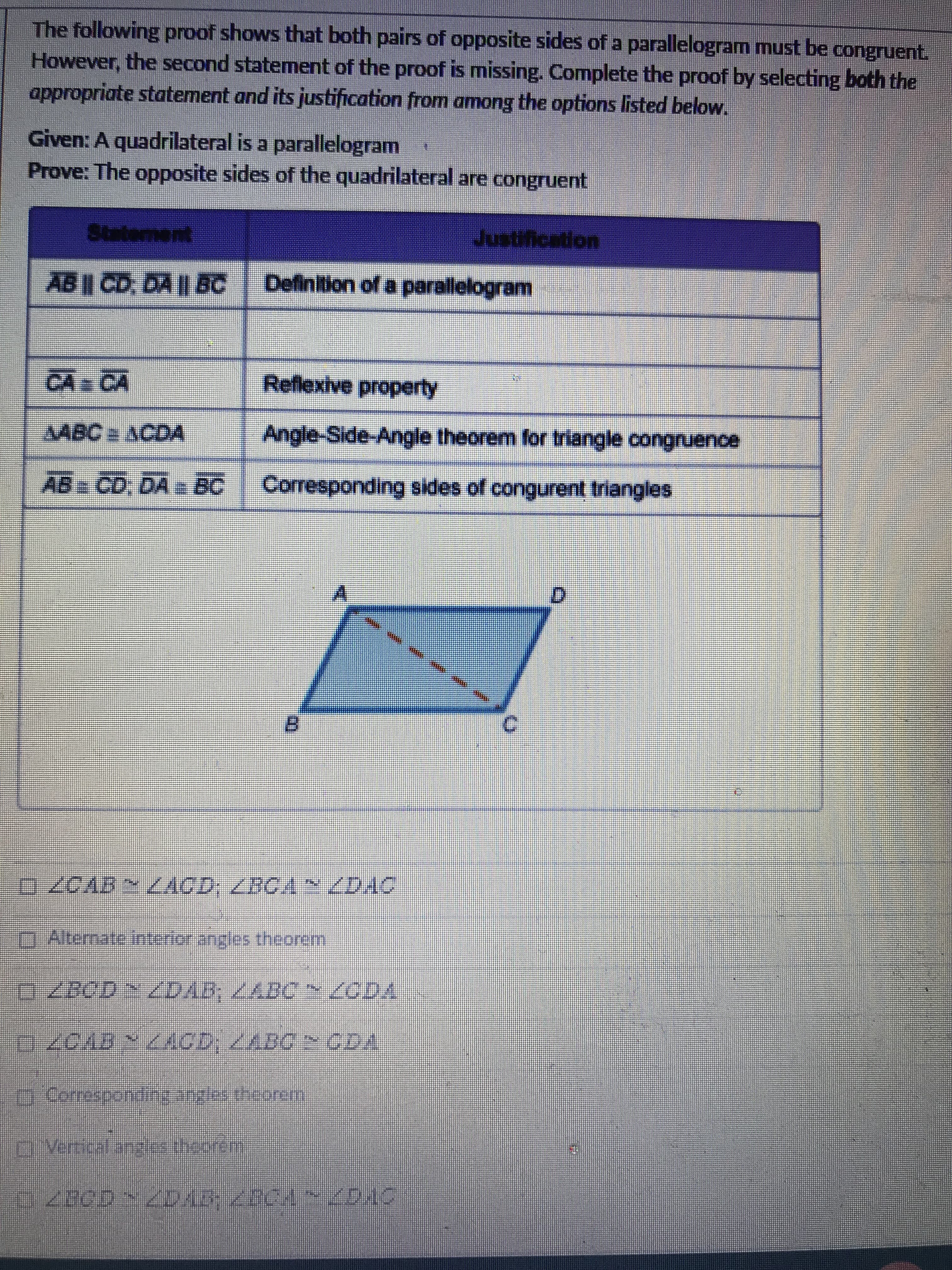 The following proof shows that both pairs of opposite sides of a parallelogram must be congruent.
However, the second statement of the proof is missing. Complete the proof by selecting both the
appropriate statement and its justification from among the options listed below.
Given: A quadrilateral is a parallelogram
Prove: The opposite sides of the quadrilateral are congruent
Statement
Justification
AB| CD, DA || BC | Definition of a parallelogram
CA CA
Reflexive property
AABC ACDA
Angle-Side-Angle theorem for triangle congruence
AB CD, DA e BC
Corresponding sides of congurent triangles
B.
0Alternate interior angles theorem
GZBOD ZDAB, /ABC ODA
ACD:ABC CDA
