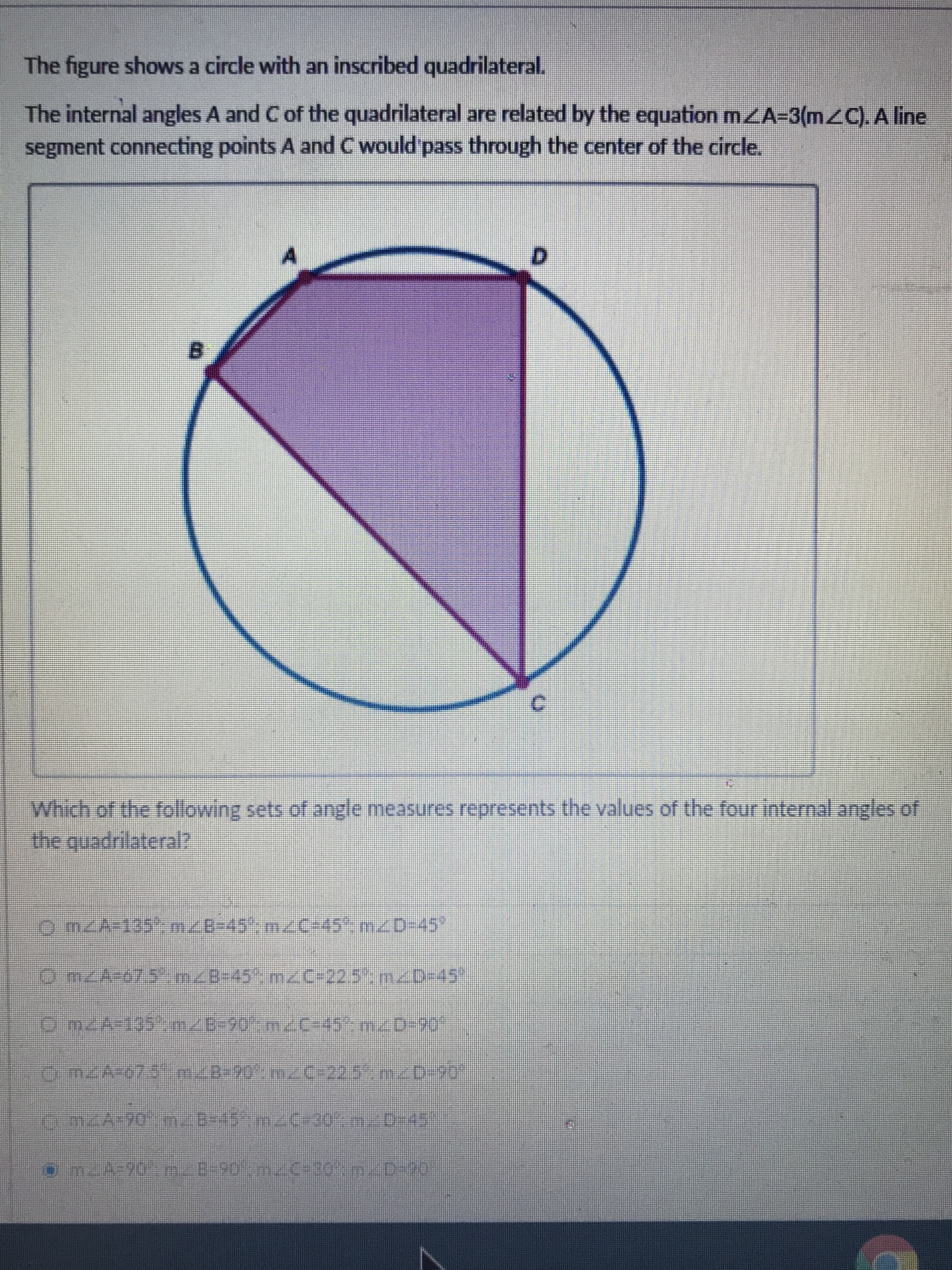 The figure shows a circle with an inscribed quadrilateral.
The internal angles A and C of the quadrilateral are related by the equation mzA=3(mZC). A line
segment connecting points A and C would pass through the center of the circle.
D.
Which of the following sets of angle measures represents the values of the four internalanglcs of
the quadrilateral?
omZA=135'-m/B-45m/C-45mD-45
On/A-67.5-m/8-45 mC-225m/D-45
