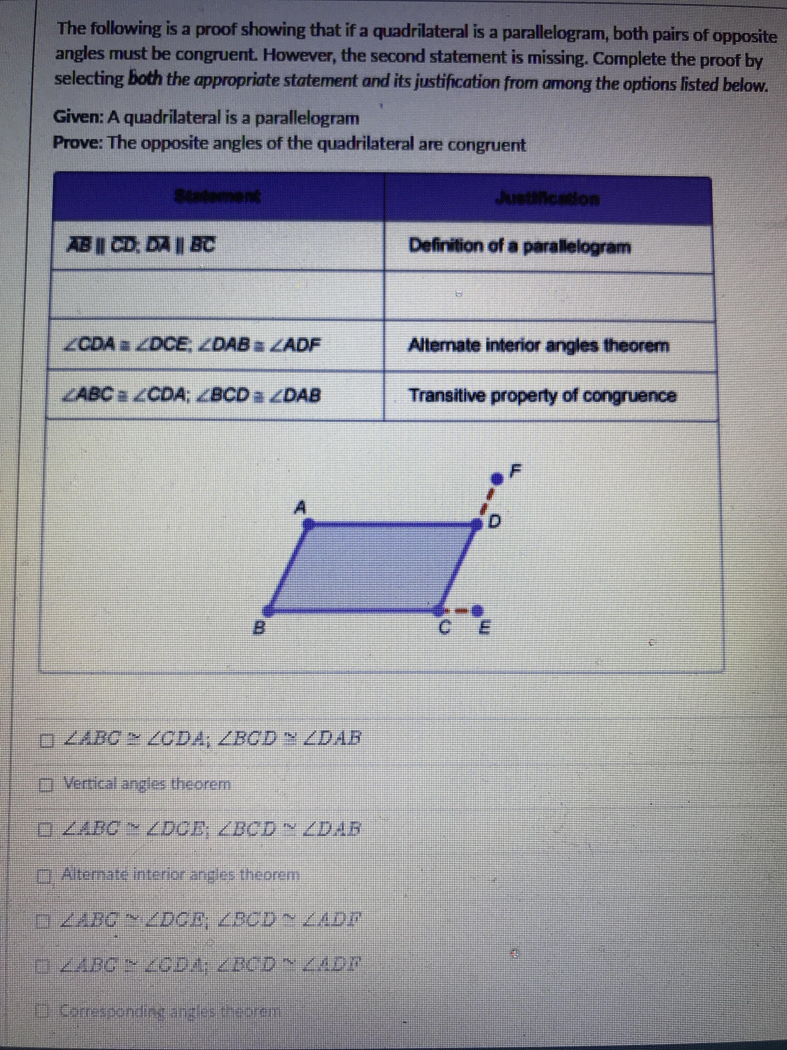 The following is a proof showing that if a quadrilateral is a parallelogram, both pairs of opposite
angles must be congruent. However, the second statement is missing. Complete the proof by
selecting both the appropriate statement and its justification from among the options listed below.
Given: A quadrilateral is a parallelogram
Prove: The opposite angles of the quadrilateral are congruent
Justification
AB CD, DA I BC
Definition of a parallelogram
CDA /DCE ZDAB LADF
Alemate interior angles theorem
LABCa ZCDA; ZBCD a DAB
Transitive property of congruence
B.
E.
OVertical angles theorem
BCD~/DAA
mAllemate interior angles theorem
主
