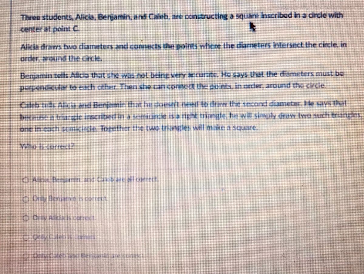 Three students, Alicia, Benjamin, and Caleb, are constructing a square inscribed in a circle with
center at pointC.
Alicia draws twwo diameters and connects the points where the diameters intersect the circe, in
order, around the circle.
Benjamin tels Alica that she was not bang very accurate. He says that the diameters must be
perpendicular to each other. Then she can connect the points, in order, around the circle
Caleb tells Alicla and Denjamin
because a triangle inscribed in semicirce is a right triangle he will simply draw two such triangles,
one in cach semcrcle. Together the two triangles will make a square.
that he doesn't need to draw the second diameler He says that
Wiso
Who is correct?
OAk.Benjnn and Carb are allcor
