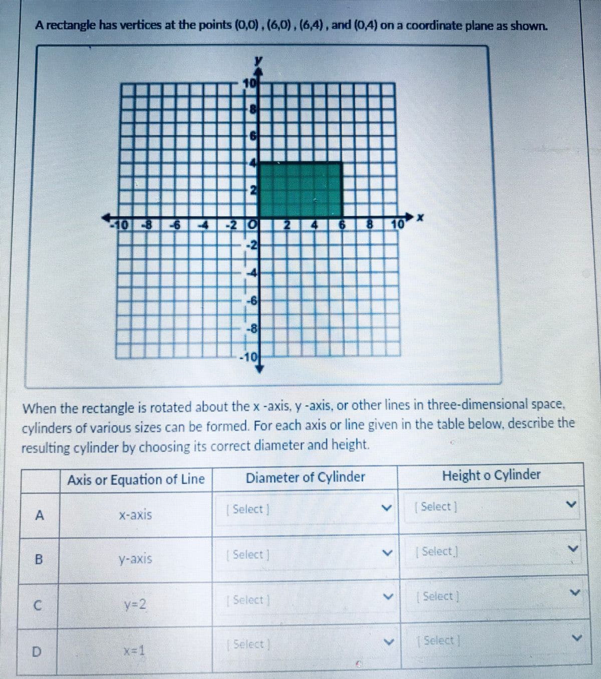 A rectangle has vertices at the points (0,0), (6,0),(6,4), and (0,4) on a coordinate plane as shown.
10
田
101-861 4--2 0
4
IU 10
-2
-6
-81
-10
When the rectangle is rotated about the x-axis, y -axis, or other lines in three-dimensional space,
cylinders of various sizes can be formed. For each axis or line given in the table below, describe the
resulting cylinder by choosing its correct diameter and height.
Axis or Equation of Line
Diameter of Cylinder
Height o Cylinder
|Select]
(Select]
X-axis
[Select]
చంండ
y-axis
y-2
|Select
Select]
Select]
| Select
D.
2.
A.
