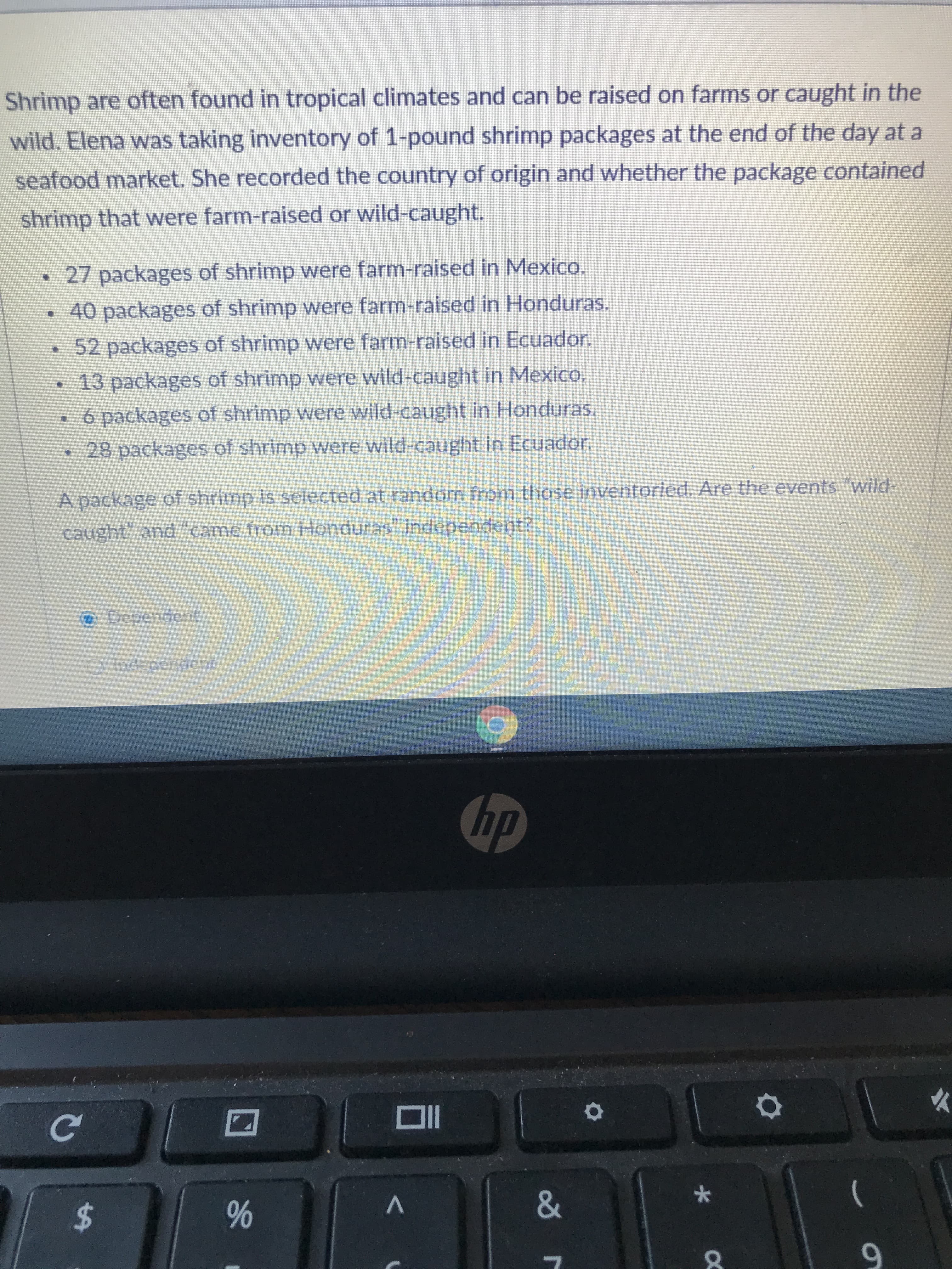 96
%24
Shrimp are often found in tropical climates and can be raised on farms or caught in the
wild. Elena was taking inventory of 1-pound shrimp packages at the end of the day at a
seafood market. She recorded the country of origin and whether the package contained
shrimp that were farm-raised or wild-caught.
27 packages of shrimp were farm-raised in Mexico.
•40 packages of shrimp were farm-raised in Honduras.
52 packages of shrimp were farm-raised in Ecuador.
•13 packages of shrimp were wild-caught in Mexico.
6 packages of shrimp were wild-caught in Honduras.
•28 packages of shrimp were wild-caught in Ecuador.
A package of shrimp is selected at random from those inventoried. Are the events "wild-
caught" and "came from Honduras" independent?
Dependent
OIndependent
dy
9.

