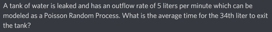 A tank of water is leaked and has an outflow rate of 5 liters per minute which can be
modeled as a Poisson Random Process. What is the average time for the 34th liter to exit
the tank?
