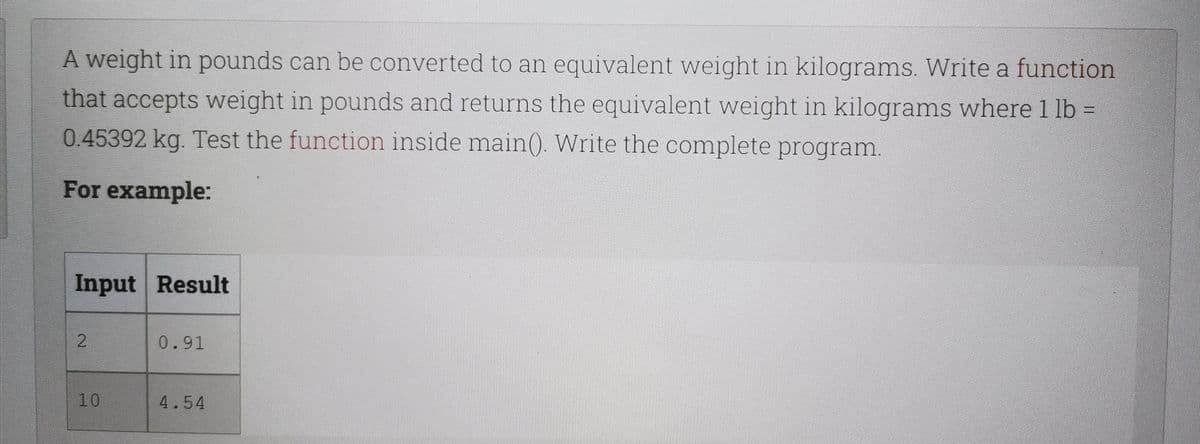 A weight in pounds can be converted to an equivalent weight in kilograms. Write a function
that accepts weight in pounds and returns the equivalent weight in kilograms where 1 lb =
0.45392 kg. Test the function inside main(). Write the complete program.
For example:
Input Result
2
0.91
10
4.54
