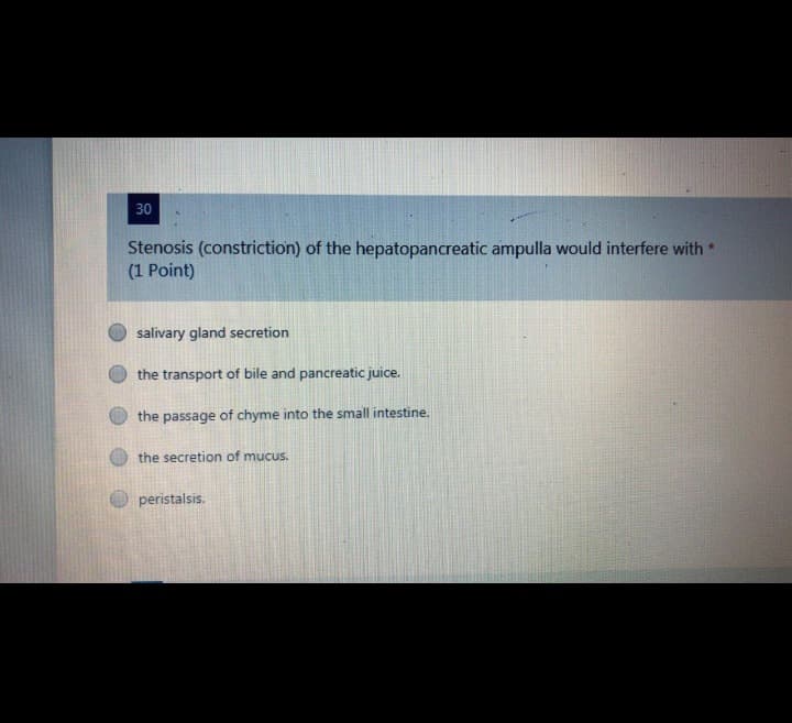 30
Stenosis (constriction) of the hepatopancreatic ampulla would interfere with *
(1 Point)
salivary gland secretion
the transport of bile and pancreatic juice.
the passage of chyme into the small intestine.
the secretion of mucus.
peristalsis.
