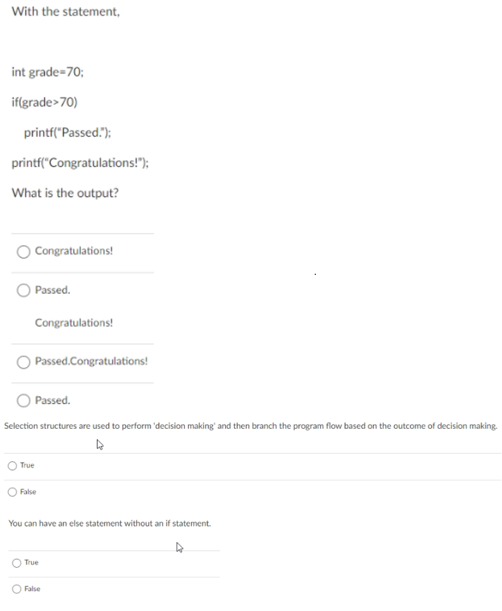 With the statement,
int grade=70;
if(grade>70)
printf("Passed.");
printf("Congratulations!");
What is the output?
Congratulations!
Passed.
Congratulations!
Passed.Congratulations!
Passed.
Selection structures are used to perform 'decision making' and then branch the program flow based on the outcome of decision making.
True
False
You can have an else statement without an if statement.
True
False
