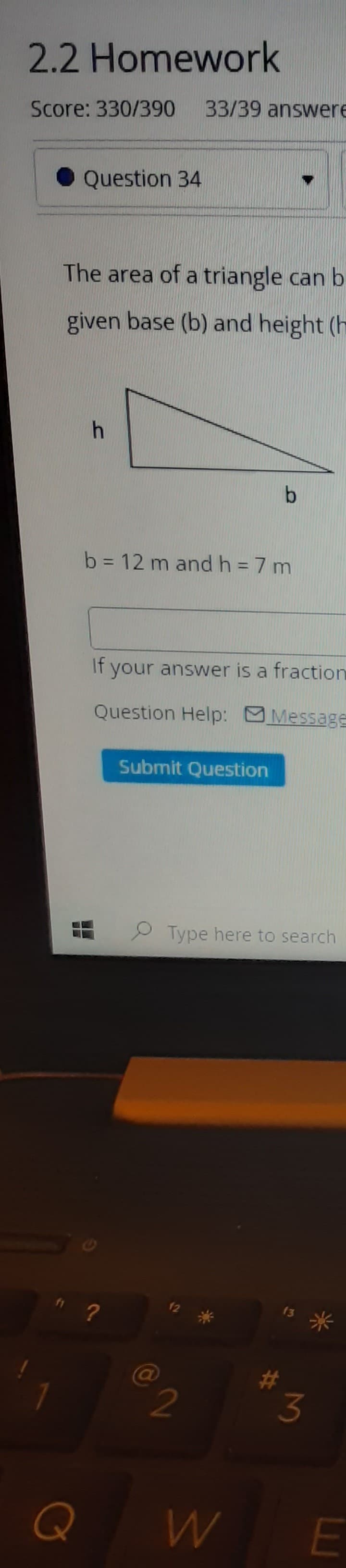 2.2 Homework
Score: 330/390
33/39 answere
Question 34
The area of a triangle can b
given base (b) and height (h
b = 12 m andh=7 m
If your answer is a fraction
Question Help: Message
Submit Question
P Type here to search
米,
2
