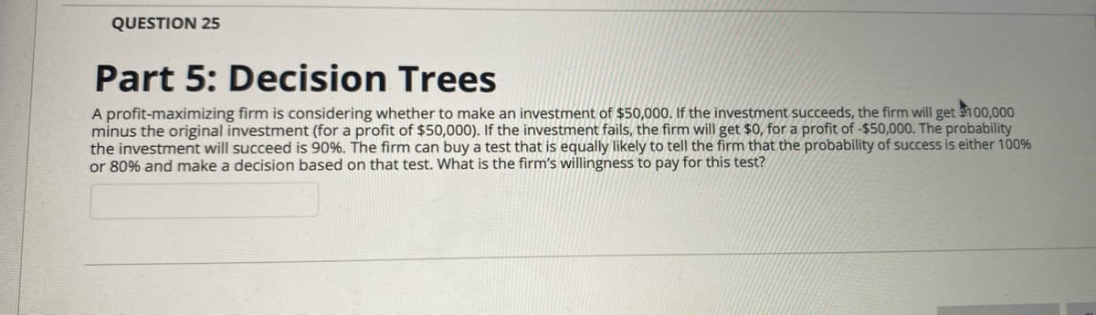 QUESTION 25
Part 5: Decision Trees
A profit-maximizing firm is considering whether to make an investment of $50,000. If the investment succeeds, the firm will get 100,000
minus the original investment (for a profit of $50,000). If the investment fails, the firm will get $0, for a profit of -$50,000. The probability
the investment will succeed is 90%. The firm can buy a test that is equally likely to tell the firm that the probability of success is either 100%
or 80% and make a decision based on that test. What is the firm's willingness to pay for this test?
