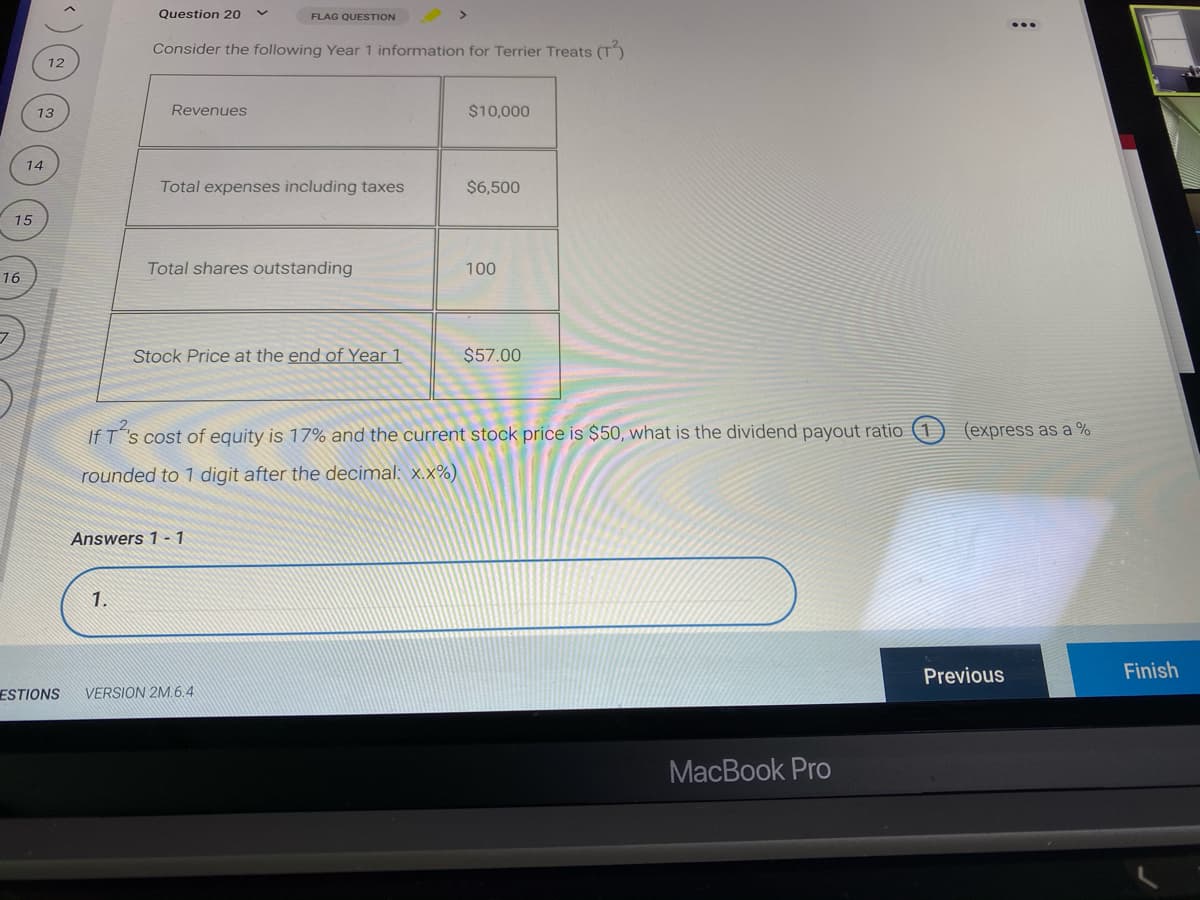 Question 20
FLAG QUESTION
Consider the following Year 1 information for Terrier Treats (T)
12
13
Revenues
$10,000
14
Total expenses including taxes
$6,500
15
Total shares outstanding
100
16
Stock Price at the end of Year 1
$57.00
If T"s cost of equity is 17% and the current stock price is $50, what is the dividend payout ratio (1
(express as a %
rounded to 1 digit after the decimal: x.x%)
Answers 1 - 1
1.
Previous
Finish
ESTIONS
VERSION 2M.6.4
MacBook Pro
