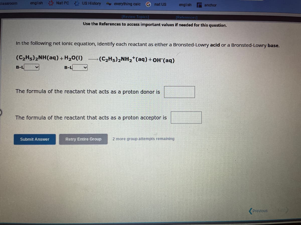 classroom
english
B-L
Nat PC
(CzHs)zNH(aq)+HzO(I)
US History
B-L
Submit Answer
everything calc G nat US
In the following net lonic equation, Identify each reactant as either a Bronsted-Lowry acid or a Bronsted-Lowry base.
[Review Topics]
[References]
Use the References to access important values if needed for this question.
(C₂H5)₂NH₂+ (aq) + OH(aq)
The formula of the reactant that acts as a proton donor is
The formula of the reactant that acts as a proton acceptor is
english
anchor
Retry Entire Group 2 more group attempts remaining
Previous