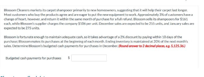 Blossom Cleaners markets its carpet shampooer primarily to new homeowners, suggesting that it will help their carpet last longer.
Most customers who buy the products agree and are eager to put the new equipment to work. Approximately 3% of customers have a
change of heart, however, and return it within the same month of purchase for a full refund. Blossom sells its shampooers for $161
each, while Blossom's supplier charges the company $106 per unit. December sales are expected to be 255 units, and January sales are
expected to be 275 units.
Blossom is fortunate enough to maintain adequate cash, so it takes advantage of a 2% discount by paying within 10 days of the
purchase; Blossom makes its purchases at the beginning of each month. Ending inventory is maintained at 20% of the next month's
sales. Determine Blossom's budgeted cash payments for purchases in December. (Round answer to 2 decimal places, e.g. 5,125.36.)
Budgeted cash payments for purchases $