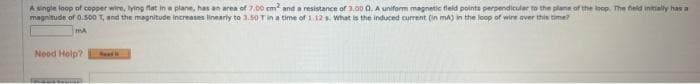 A single loop of copper wire, lying flat in a plane, has an area of 7.00 cm² and a resistance of 3.00 0. A uniform magnetic field points perpendicular to the plane of the loop. The field initially has a
magnitude of 0.500 T, and the magnitude increases linearly to 3.50 T in a time of 1.12 s. What is the induced current (in mA) in the loop of wire over this time?
MA
Need Help?
S