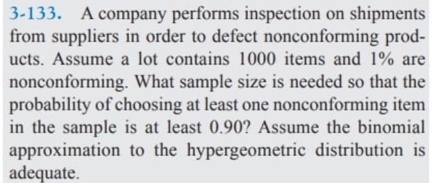 3-133. A company performs inspection on shipments
from suppliers in order to defect nonconforming prod-
ucts. Assume a lot contains 1000 items and 1% are
nonconforming. What sample size is needed so that the
probability of choosing at least one nonconforming item
in the sample is at least 0.90? Assume the binomial
approximation to the hypergeometric distribution is
adequate.
