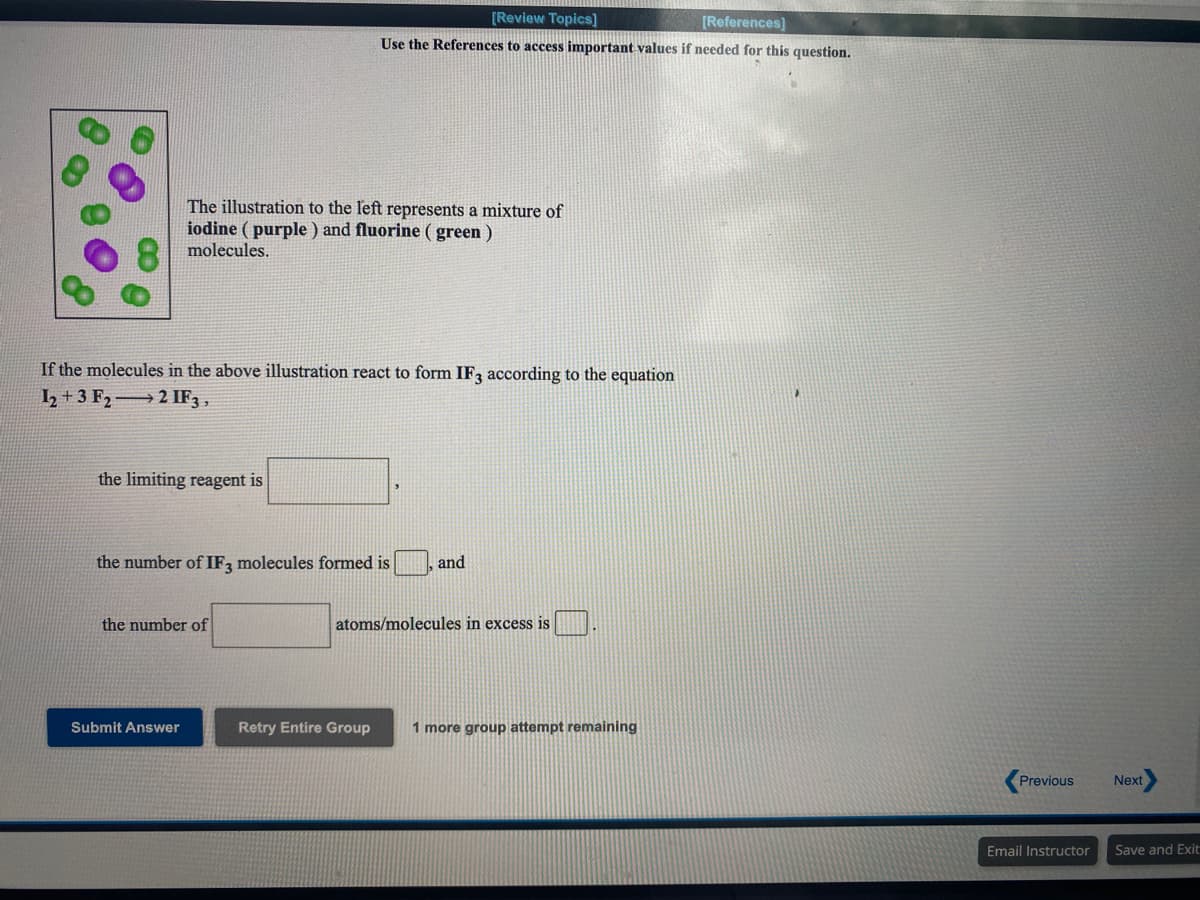 [Review Topics]
[References]
Use the References to access important values if needed for this question.
The illustration to the left represents a mixture of
iodine ( purple ) and fluorine ( green )
molecules.
If the molecules in the above illustration react to form IF, according to the equation
I2 + 3 F2→ 2 IF3 ,
the limiting reagent is
the number of IF, molecules formed is
and
the number of
atoms/molecules in excess is
Submit Answer
Retry Entire Group
1 more group attempt remaining
Previous
Next
Email Instructor
Save and Exit:
