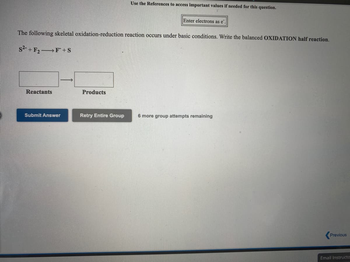 Use the References to access important values if needed for this question.
Enter electrons as e".
The following skeletal oxidation-reduction reaction occurs under basic conditions. Write the balanced OXIDATION half reaction.
s2 + F2 F+S
Reactants
Products
Submit Answer
Retry Entire Group
6 more group attempts remaining
Previous
Email Instructo
