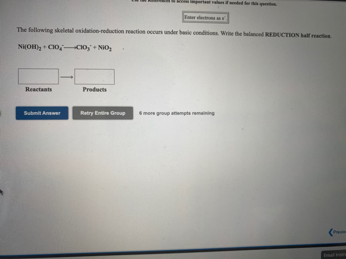 to access important values if needed for this question.
Enter electrons as e
The following skeletal oxidation-reduction reaction occurs under basic conditions. Write the balanced REDUCTION half reaction.
Ni(OH)2 + CIO, CIO3+ NiO2
Reactants
Products
Submit Answer
Retry Entire Group
6 more group attempts remaining
Previon
Email Instru
