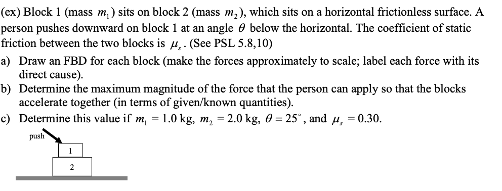 (ex) Block 1 (mass m₁) sits on block 2 (mass m₂), which sits on a horizontal frictionless surface. A
person pushes downward on block 1 at an angle below the horizontal. The coefficient of static
friction between the two blocks is u. (See PSL 5.8,10)
a) Draw an FBD for each block (make the forces approximately to scale; label each force with its
direct cause).
b) Determine the maximum magnitude of the force that the person can apply so that the blocks
accelerate together (in terms of given/known quantities).
c)
Determine this value if m₁ = 1.0 kg, m₂ = 2.0 kg, 0 = 25°, and µ¸ = 0.30.
push
1
2
