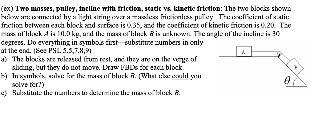 (ex) Two masses, pulley, incline with friction, static vs. kinetic friction: The two blocks shown
below are connected by a light string over a massless frictionless pulley. The coefficient of static
friction between each block and surface is 0.35, and the coefficient of kinetic friction is 0.20. The
mass of block A is 10.0 kg, and the mass of block B is unknown. The angle of the incline is 30
degrees. Do everything in symbols first substitute numbers in only
at the end. (See PSL 5.5,7,8,9)
a) The blocks are released from rest, and they are on the verge of
sliding, but they do not move. Draw FBDs for each block.
b) In symbols, solve for the mass of block B. (What else could you
solve for?)
c) Substitute the numbers to determine the mass of block B.
A
0
B