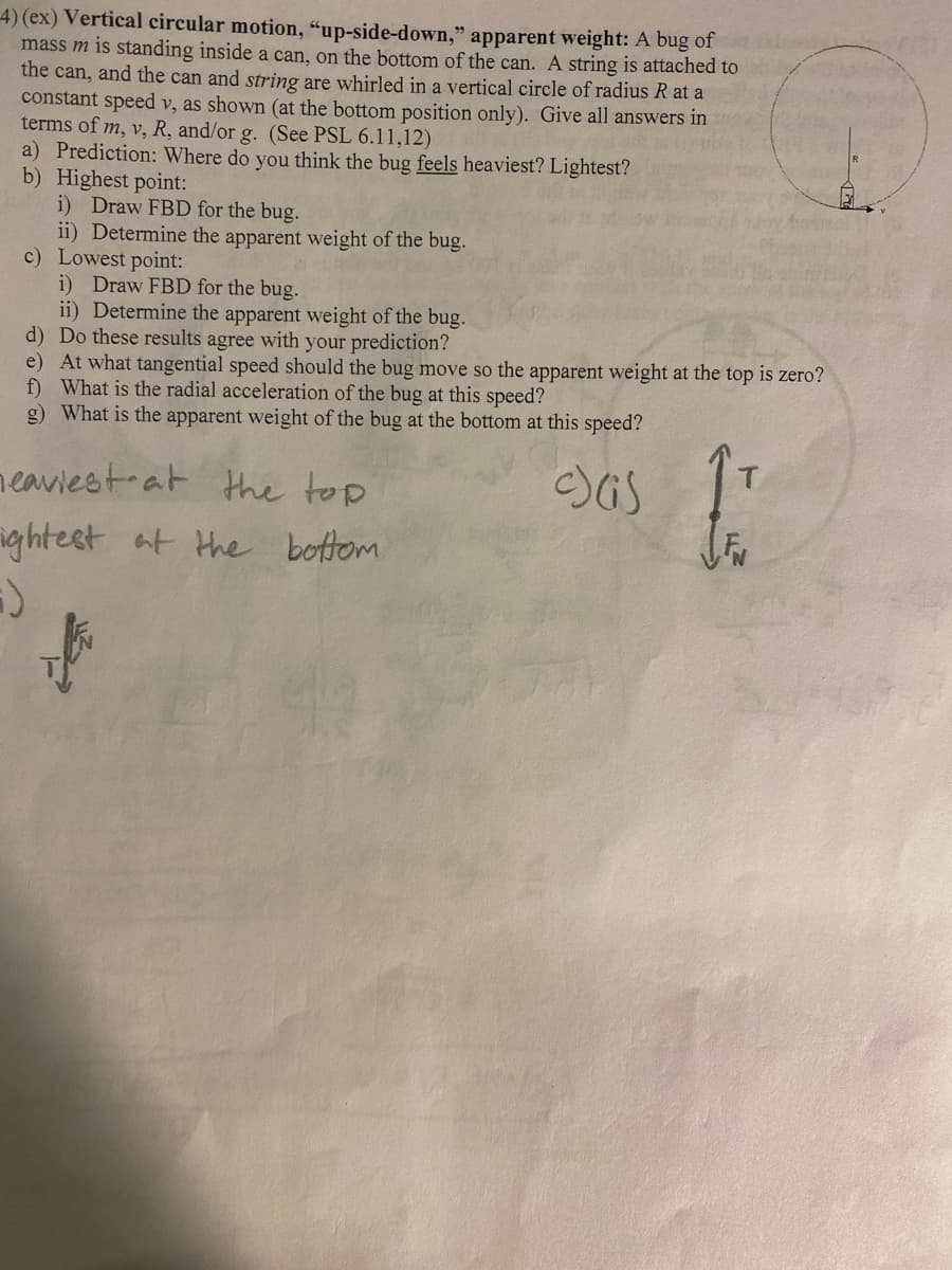 4) (ex) Vertical circular motion, "up-side-down," apparent weight: A bug of
mass m is standing inside a can, on the bottom of the can. A string is attached to
the can, and the can and string are whirled in a vertical circle of radius R at a
constant speed v, as shown (at the bottom position only). Give all answers in
terms of m, v, R, and/or g. (See PSL 6.11,12)
a) Prediction: Where do you think the bug feels heaviest? Lightest?
b) Highest point:
i) Draw FBD for the bug.
ii) Determine the apparent weight of the bug.
c) Lowest point:
i) Draw FBD for the bug.
ii) Determine the apparent weight of the bug.
d) Do these results agree with your prediction?
e) At what tangential speed should the bug move so the apparent weight at the top is zero?
f) What is the radial acceleration of the bug at this speed?
-)
g) What is the apparent weight of the bug at the bottom at this speed?
heaviest at
the top
ghtest at the bottom
H
asas to