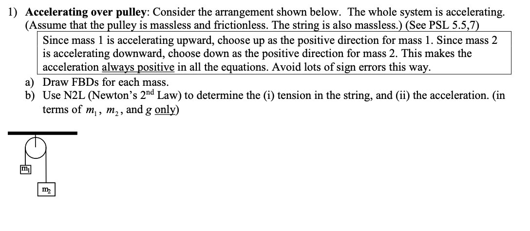 1) Accelerating over pulley: Consider the arrangement shown below. The whole system is accelerating.
(Assume that the pulley is massless and frictionless. The string is also massless.) (See PSL 5.5,7)
Since mass 1 is accelerating upward, choose up as the positive direction for mass 1. Since mass 2
is accelerating downward, choose down as the positive direction for mass 2. This makes the
acceleration always positive in all the equations. Avoid lots of sign errors this way.
a) Draw FBDs for each mass.
b) Use N2L (Newton's 2nd Law) to determine the (i) tension in the string, and (ii) the acceleration. (in
terms of m₁, m₂, and
g only)
m₂