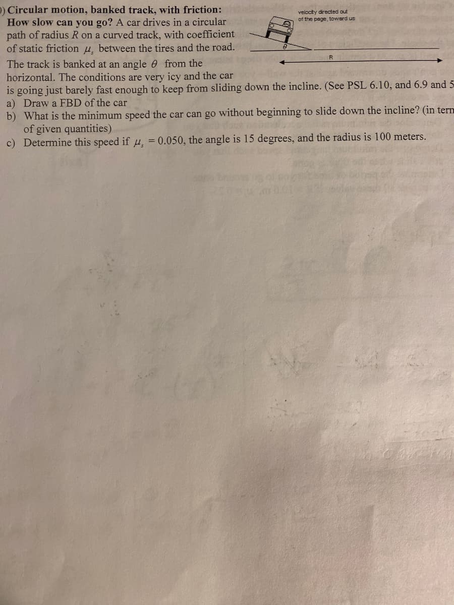 O) Circular motion, banked track, with friction:
How slow can you go? A car drives in a circular
path of radius R on a curved track, with coefficient
of static friction , between the tires and the road.
The track is banked at an angle from the
horizontal. The conditions are very icy and the car
is going just barely fast enough to keep from sliding down the incline. (See PSL 6.10, and 6.9 and 5
a) Draw a FBD of the car
b) What is the minimum speed the car can go without beginning to slide down the incline? (in term
of given quantities)
The sh
c) Determine this speed if , = 0.050, the angle is 15 degrees, and the radius is 100 meters.
velocity directed out
of the page, toward us
R