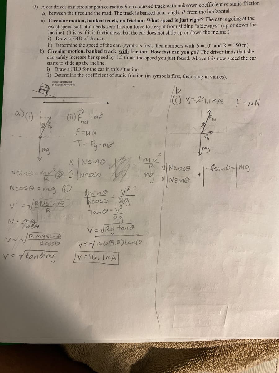 9) A car drives in a circular path of radius R on a curved track with unknown coefficient of static friction
H, between the tires and the road. The track is banked at an angle from the horizontal.
a) (i)
a) Circular motion, banked track, no friction: What speed is just right? The car is going at the
exact speed so that it needs zero friction force to keep it from sliding "sideways" (up or down the
incline). (It is as if it is frictionless, but the car does not slide up or down the incline.)
i) Draw a FBD of the car.
V = V
N ma
ii) Determine the speed of the car. (symbols first, then numbers with = 10° and R = 150 m)
b) Circular motion, banked track, with friction: How fast can you go? The driver finds that she
can safely increase her speed by 1.5 times the speed you just found. Above this new speed the car
starts to slide up the incline.
Coo
i) Draw a FBD for the car in this situation.
ii) Determine the coefficient of static friction (in symbols first, then plug in values).
mg
velocity directed out
of the page, toward us
Rising
R
NSing=m² Y NOSO
R
Ncos@=mg
(11) F-²
net
f=MN
T+Fg=ma²
MEN
Rmasine
Rcose
v=√tan omg
X
Nsine
5 INCOES NO
sine
√²
Ncose g
Tan@= √²
=
29
V=√√Rg tane
V=√150(9.8) tanlo
v=16.1 m/s
mv
R
mg
(i) v₂=24, 1 m/s f=MN
Noose
XNSMO
tk
mg
N
-fsing-mg
•|-
+