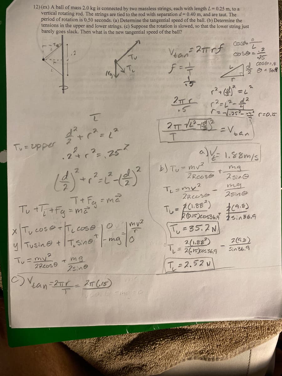 12) (ex) A ball of mass 2.0 kg is connected by two massless strings, each with length L = 0.25 m, to a
vertical rotating rod. The strings are tied to the rod with separation d = 0.40 m, and are taut. The
period of rotation is 0.50 seconds. (a) Determine the tangential speed of the ball. (b) Determine the
tensions in the upper and lower strings. (c) Suppose the rotation is slowed, so that the lower string just
barely goes slack. Then what is the new tangential speed of the ball?
Tu= upper
Tu = my²
2
र
2² + 1² = 1²
2²+ 1² = 25²
2Rcose
Tu +T+Fq=T + Fg = m ²²
X Tu cose + T cose 10
y Tusine +Tsine. -mg"
1- ma to
2
mg
2sine
c) V dan=2πir = 21T (15)
+
Tv
| mv²
r
map
Vtain=2пrf
ƒ==
눈
2 пс
2πT √2²-2
T
b) Tv=mv²
2RCOSE
T₁=mv²
r
r²+ ()² = 2²
r²=6²-2²
r= -√√₁25² +4²
2RCOSE
Tu = 2(1.88²)
a) v / = 1.88m/s)
ma
2 sin
T=35.2 N
2(1.882)
₁=2(1500336,9
0
Cost
L
CO53=2
20.15)cos369
T=2.52 N
L
=V₁
+
25
6056 =18
20 = 36.9
tan
та
2sing
(9.8)
sin36.9
r = 0.15
2(9.8)
Sin 36.9