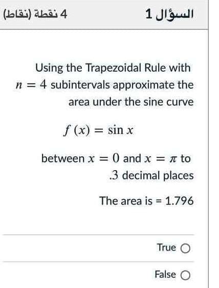 (Lläi) ahöj 4
السؤال 1
Using the Trapezoidal Rule with
n = 4 subintervals approximate the
area under the sine curve
f (x) = sin x
%3D
between x = 0 and x = n to
3 decimal places
The area is = 1.796
True O
False O
