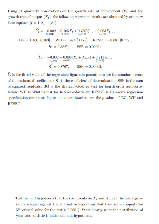 Using 81 quarterly observations on the growth rate of employment (Y) and the
growth rate of output (X), the following regression results are obtained by ordinary
least squares (t = 1, 2,...,81):
-0.002+0.105X+0.730Y-1+0.063X-1,
(0.001) (0.014)
(0.045)
(0.016)
BG 1.100 [0.363], WH=1.474 [0.175], RESET = 0.081 [0.777],
R² = 0.8827, SSR 0.00061,
-0.002+0.086(X+X-1)+0.711Y-1,
(0.001)
(0.011)
(0.045)
R² = 0.8767,
SSR = 0.00065.
is the fitted value of the regression; figures in parentheses are the standard errors
of the estimated coefficients; R² is the coefficient of determination; SSR is the sum
of squared residuals; BG is the Breusch-Godfrey test for fourth-order autocorre-
lation; WH is White's test for heteroskedasticity; RESET is Ramsey's regression
specification error test; figures in square brackets are the p-values of BG, WH and
RESET.
Test the null hypothesis that the coefficients on X and X-1 in the first regres-
sion are equal against the alternative hypothesis that they are not equal (the
5% critical value for the test is 3.9651). State clearly what the distribution of
your test statistic is under the null hypothesis.