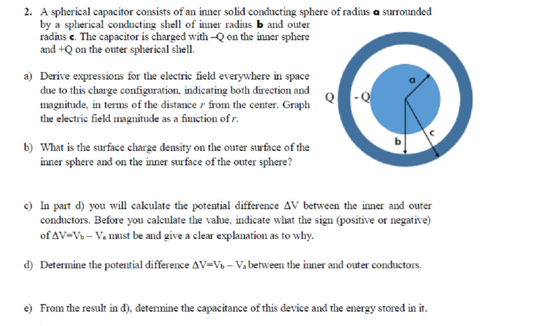 2. A spherical capacitor consists of an inner solid conducting sphere of radius a surrounded
by a spherical conducting shell of inner radius b and outer
radius c. The capacitor is charged with -Q on the inner sphere
and +Q on the outer spherical shell.
a) Derive expressions for the electric field everywhere in space
due to this charge configuration, indicating both direction and
magnitude, in terms of the distance r from the center. Graph
the electric field magnitude as a function of r.
b) What is the surface charge density on the outer surface of the
inner sphere and on the inner surface of the outer sphere?
c) In part d) you will calculate the potential difference AV between the inner and outer
conductors. Before you calculate the value, indicate what the sign (positive or negative)
of AV=Vb – Va must be and give a clear explanation as to why.
d) Determine the potential difference AV=Vb – Va between the inner and outer conductors.
e) From the result in d), determine the capacitance of this device and the energy stored in it.
