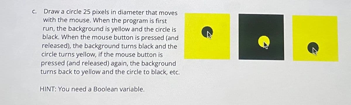 C.
Draw a circle 25 pixels in diameter that moves
with the mouse. When the program is first
run, the background is yellow and the circle is
black. When the mouse button is pressed (and
released), the background turns black and the
circle turns yellow, if the mouse button is
pressed (and released) again, the background
turns back to yellow and the circle to black, etc.
HINT: You need a Boolean variable.
7