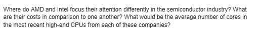 Where do AMD and Intel focus their attention differently in the semiconductor industry? What
are their costs in comparison to one another? What would be the average number of cores in
the most recent high-end CPUs from each of these companies?