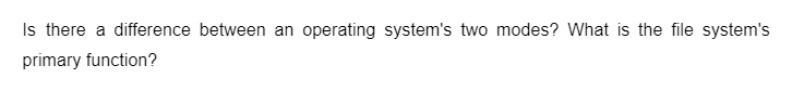 Is there a difference between an operating system's two modes? What is the file system's
primary function?