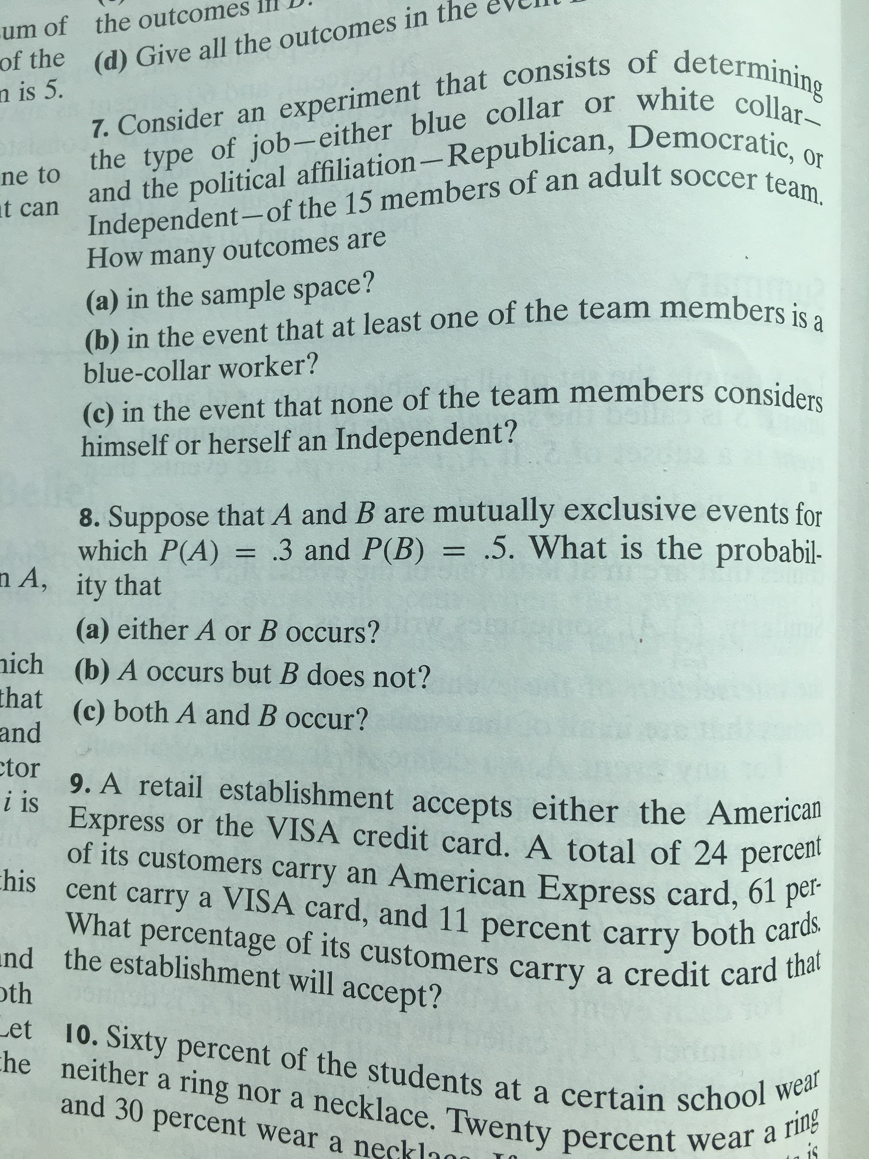 Or the (d) Give all the outcomes in the
n is 5.
-um of the outcomes
7. Consider an experiment that consists of determining
the type of job- either blue collar or white collar-
and the political affiliation-Republican, Democratic, or
Independent- of the 15 members of an adult soccer team.
ne to
t can
outcomes are
How many
(a) in the sample space?
(b) in the event that at least one of the team members is a
blue-collar worker?
(c) in the event that none of the team members considers
himself or herself an Independent?
8. Suppose that A and B are mutually exclusive events for
which P(A) .3 and P(B) .5. What is the probabil-
n A, ity that
(a) either A or B occurs?
(b) A occurs but B does not?
ich
that
(c) both A and B occur?
and
tor
9. A retail establishment accepts either the American
i is
Express or the VISA credit card. A total of 24 percen
of its customers carry an American Express card, ol
his
cent carry a VISA card, and 11 percent carry both cards
What percentage of its customers carry a credit card that
per-
and
the establishment will accept?
th
Let
10. Sixty percent of the students at a certain school wear
he neither a ring nor a necklace. Twenty percent wear a ring
and 30 percent wear a necklann
