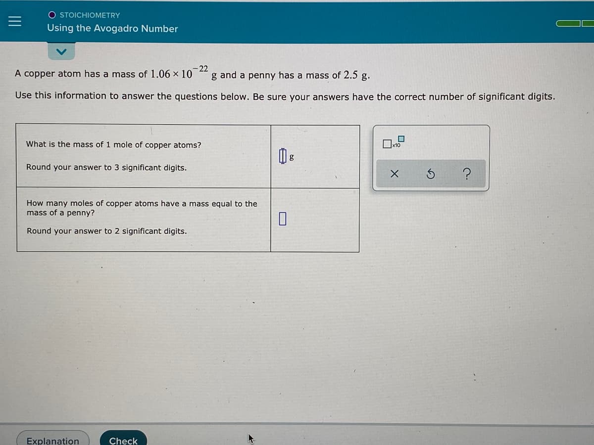 O STOICHIOMETRY
Using the Avogadro Number
A copper atom has a mass of 1.06 x 10
-22
g and a penny has a mass of 2.5 g.
Use this information to answer the questions below. Be sure your answers have the correct number of significant digits.
What is the mass of 1 mole of copper atoms?
Round your answer to 3 significant digits.
How many moles of copper atoms have a mass equal to the
mass of a penny?
Round your answer to 2 significant digits.
Explanation
Check
