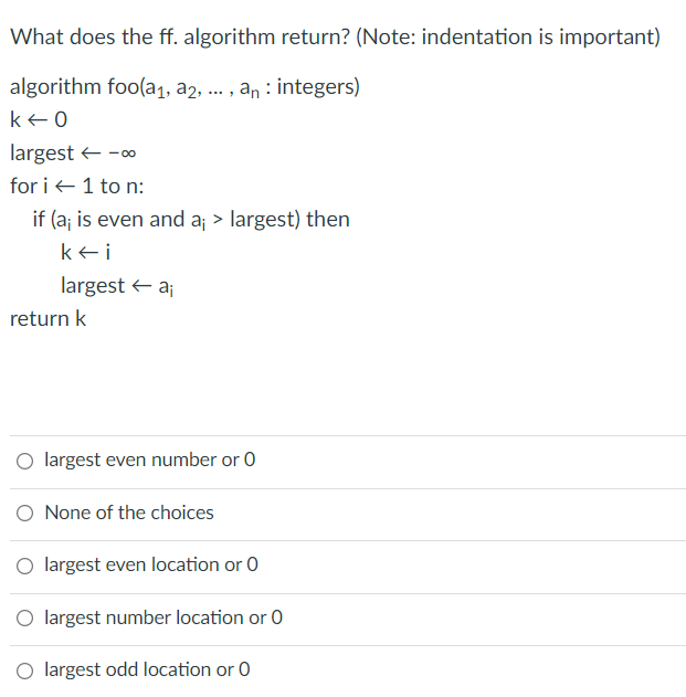 What does the ff. algorithm return? (Note: indentation is important)
algorithm foo(a1, a2, ... , an : integers)
k+0
largest + -0
for i +1 to n:
if (a; is even and a; > largest) then
kei
largest + a;
return k
O largest even number or 0
None of the choices
largest even location or 0
O largest number location or 0
O largest odd location or 0
