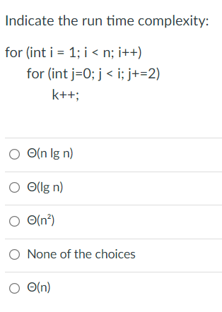 Indicate the run time complexity:
for (int i = 1; i < n; i++)
for (int j=0; j < i; j+=2)
k++;
O O(n Ig n)
O Ollg n)
O(n°)
O O(n²)
O None of the choices
O O(n)
