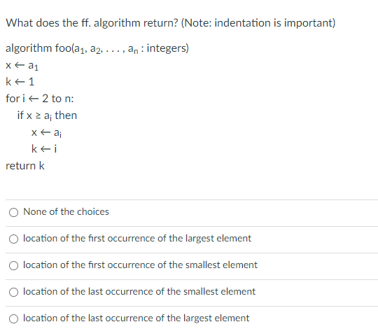 What does the ff. algorithm return? (Note: indentation is important)
algorithm foo(a1, a2, . .., an : integers)
k e 1
for i+ 2 to n:
if x z aj then
x+ aj
kei
return k
None of the choices
O location of the first occurrence of the largest element
O location of the first occurrence of the smallest element
location of the last occurrence of the smallest element
O location of the last occurrence of the largest element
